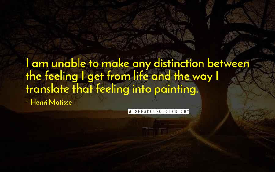 Henri Matisse Quotes: I am unable to make any distinction between the feeling I get from life and the way I translate that feeling into painting.