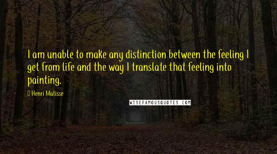 Henri Matisse Quotes: I am unable to make any distinction between the feeling I get from life and the way I translate that feeling into painting.