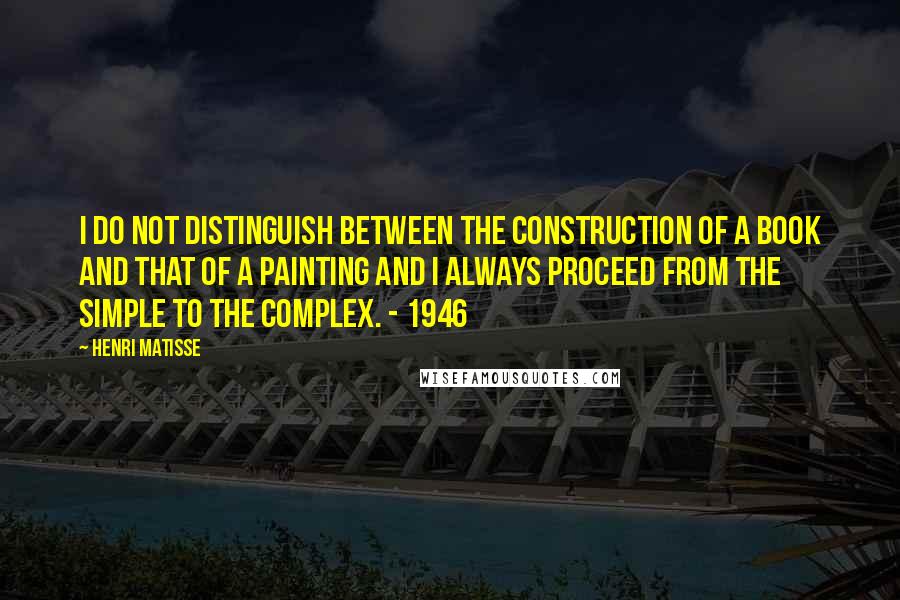 Henri Matisse Quotes: I do not distinguish between the construction of a book and that of a painting and I always proceed from the simple to the complex. - 1946