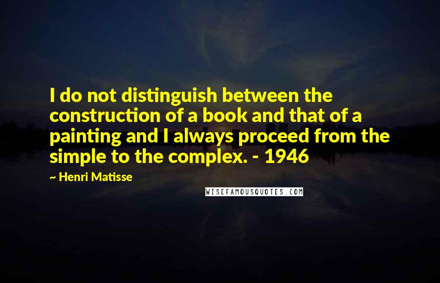 Henri Matisse Quotes: I do not distinguish between the construction of a book and that of a painting and I always proceed from the simple to the complex. - 1946