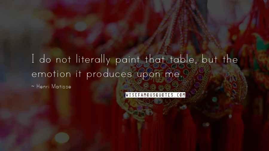 Henri Matisse Quotes: I do not literally paint that table, but the emotion it produces upon me.