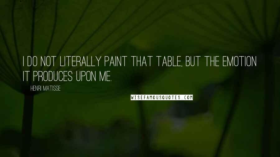 Henri Matisse Quotes: I do not literally paint that table, but the emotion it produces upon me.