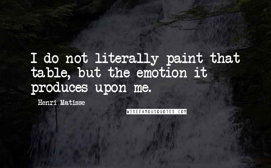 Henri Matisse Quotes: I do not literally paint that table, but the emotion it produces upon me.