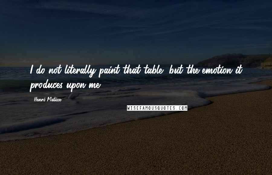 Henri Matisse Quotes: I do not literally paint that table, but the emotion it produces upon me.