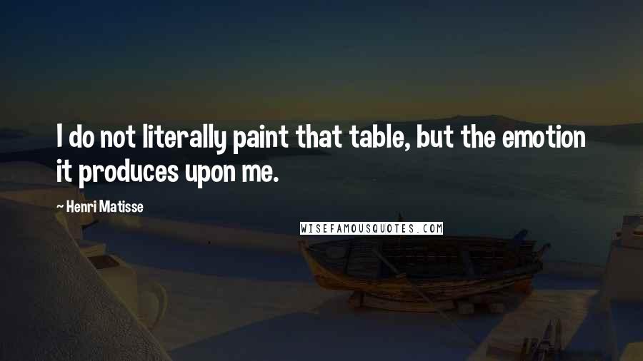 Henri Matisse Quotes: I do not literally paint that table, but the emotion it produces upon me.