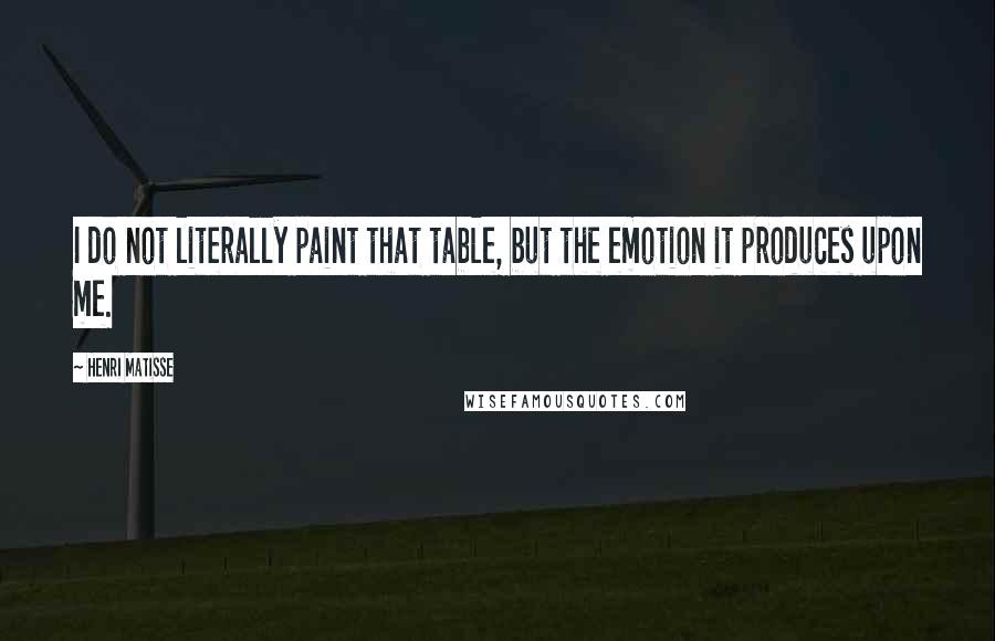 Henri Matisse Quotes: I do not literally paint that table, but the emotion it produces upon me.