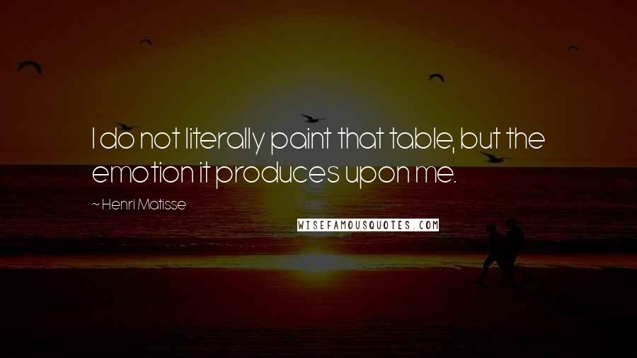 Henri Matisse Quotes: I do not literally paint that table, but the emotion it produces upon me.