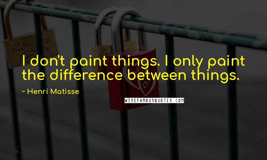 Henri Matisse Quotes: I don't paint things. I only paint the difference between things.