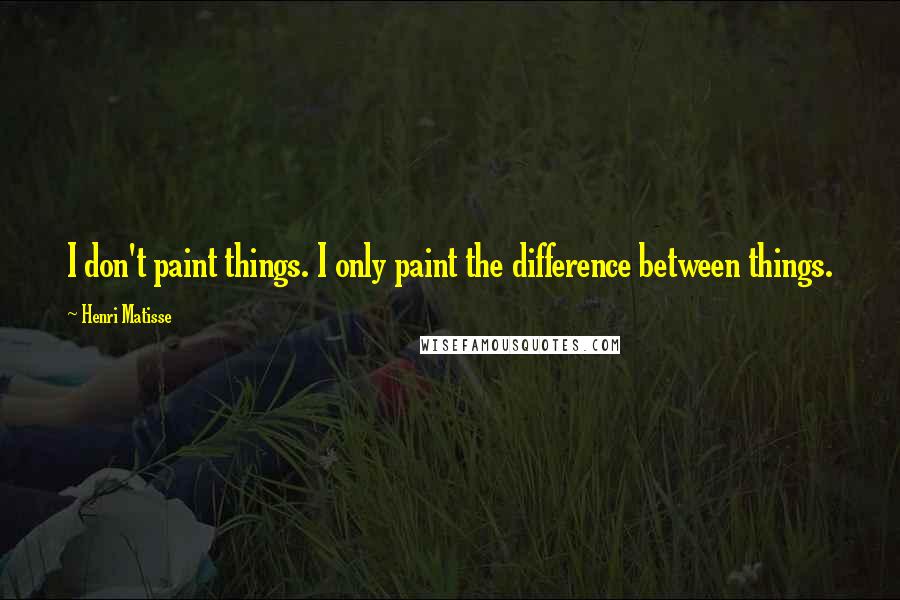 Henri Matisse Quotes: I don't paint things. I only paint the difference between things.