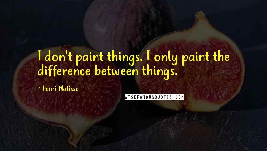 Henri Matisse Quotes: I don't paint things. I only paint the difference between things.