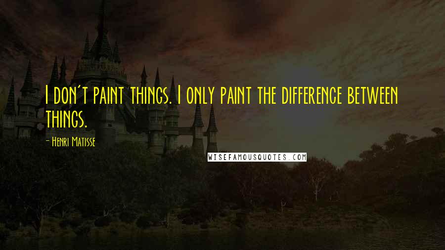 Henri Matisse Quotes: I don't paint things. I only paint the difference between things.