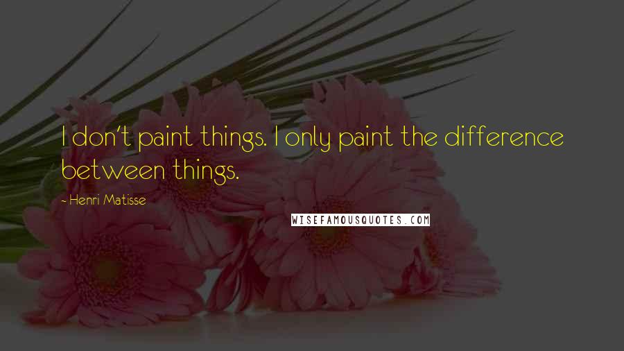 Henri Matisse Quotes: I don't paint things. I only paint the difference between things.