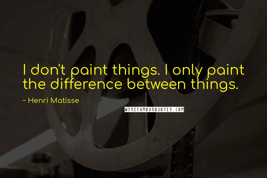 Henri Matisse Quotes: I don't paint things. I only paint the difference between things.