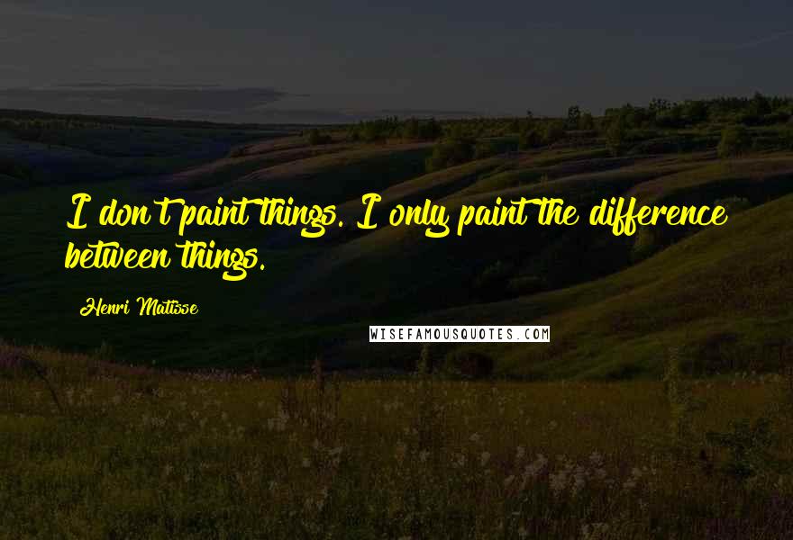 Henri Matisse Quotes: I don't paint things. I only paint the difference between things.