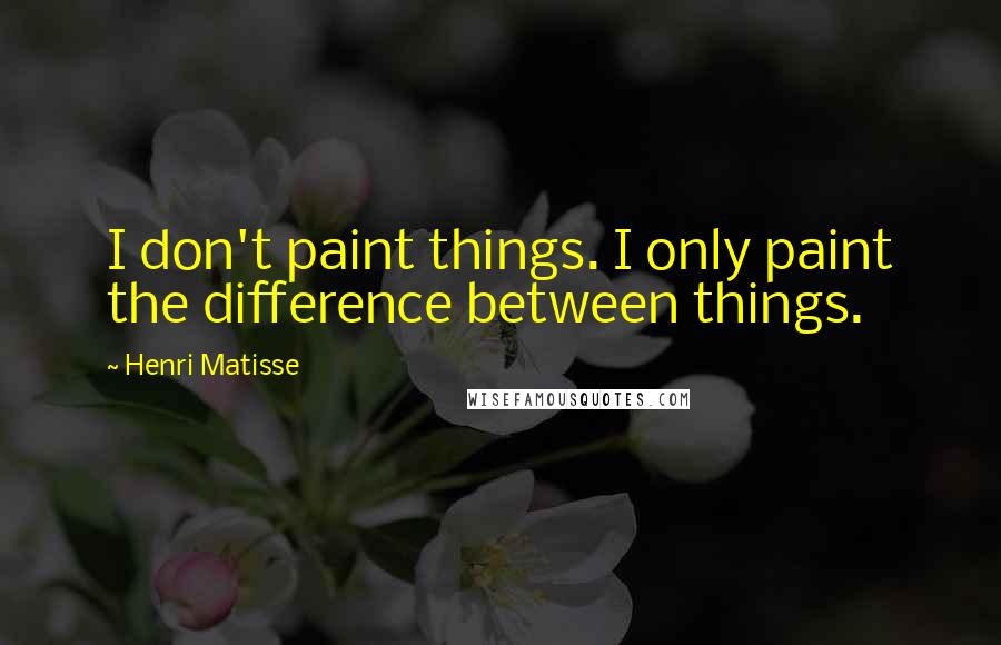 Henri Matisse Quotes: I don't paint things. I only paint the difference between things.