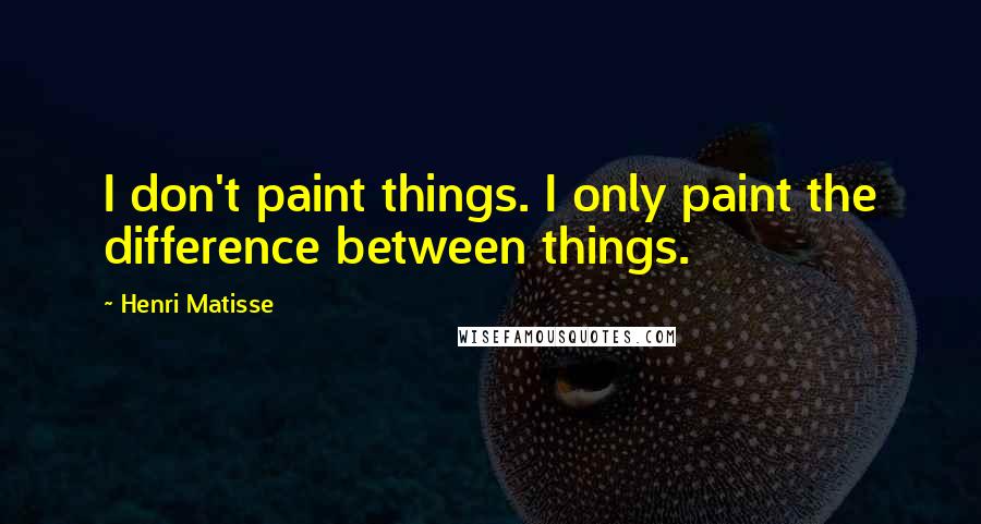 Henri Matisse Quotes: I don't paint things. I only paint the difference between things.