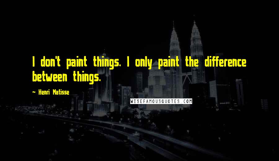 Henri Matisse Quotes: I don't paint things. I only paint the difference between things.