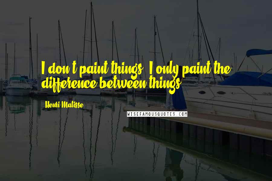 Henri Matisse Quotes: I don't paint things. I only paint the difference between things.