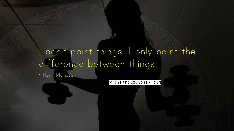 Henri Matisse Quotes: I don't paint things. I only paint the difference between things.