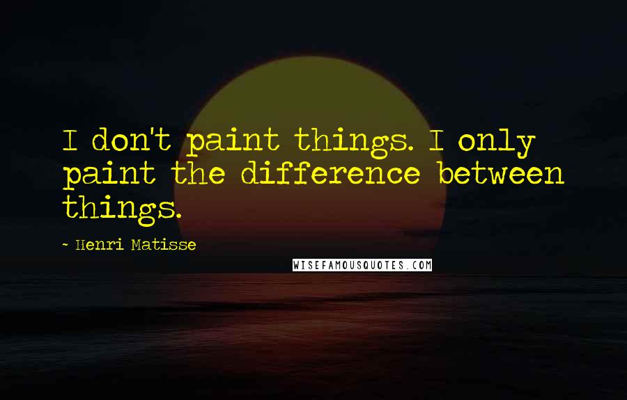 Henri Matisse Quotes: I don't paint things. I only paint the difference between things.