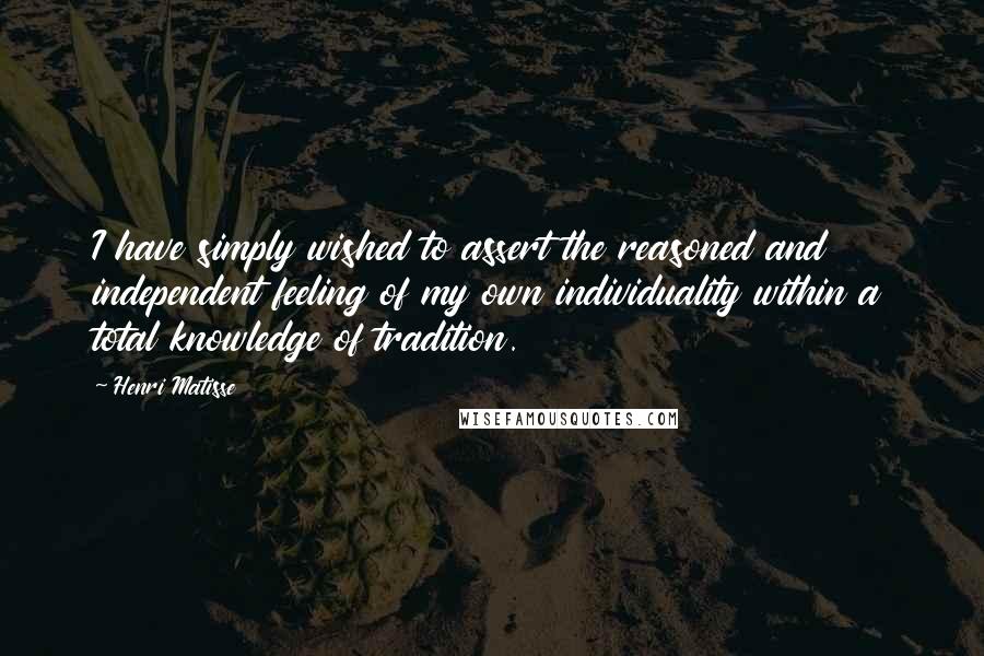 Henri Matisse Quotes: I have simply wished to assert the reasoned and independent feeling of my own individuality within a total knowledge of tradition.