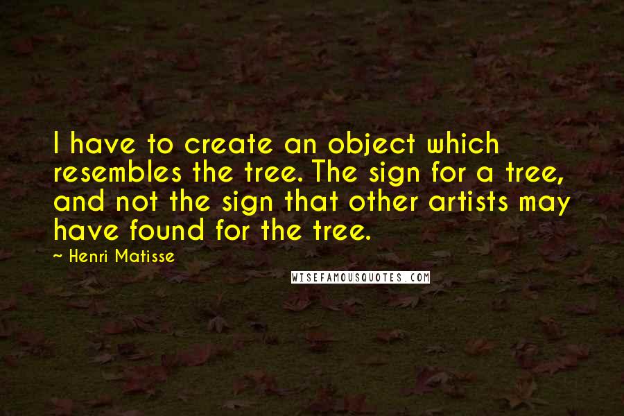 Henri Matisse Quotes: I have to create an object which resembles the tree. The sign for a tree, and not the sign that other artists may have found for the tree.