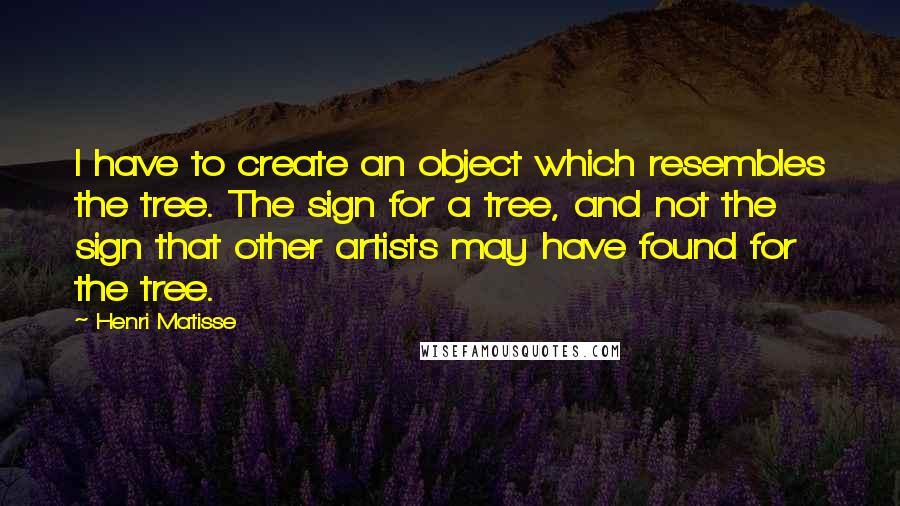 Henri Matisse Quotes: I have to create an object which resembles the tree. The sign for a tree, and not the sign that other artists may have found for the tree.