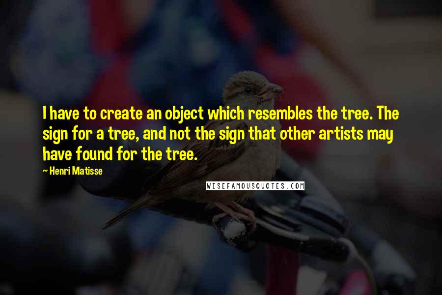 Henri Matisse Quotes: I have to create an object which resembles the tree. The sign for a tree, and not the sign that other artists may have found for the tree.