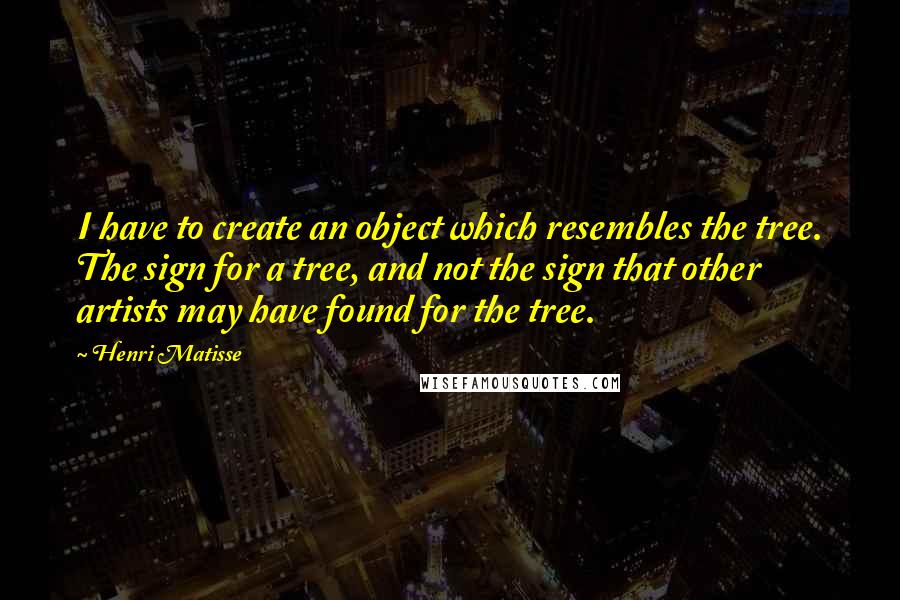 Henri Matisse Quotes: I have to create an object which resembles the tree. The sign for a tree, and not the sign that other artists may have found for the tree.