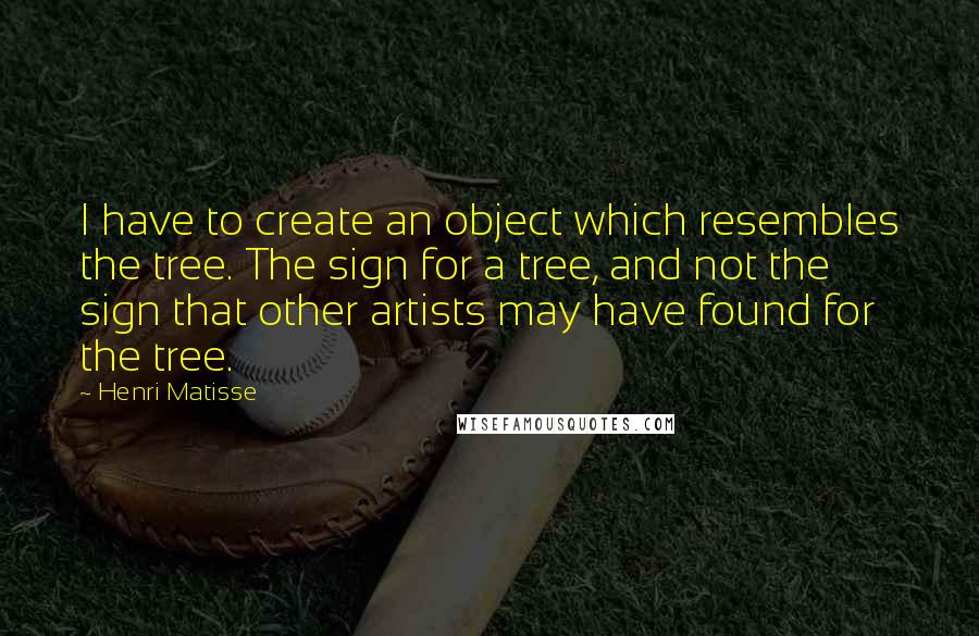 Henri Matisse Quotes: I have to create an object which resembles the tree. The sign for a tree, and not the sign that other artists may have found for the tree.