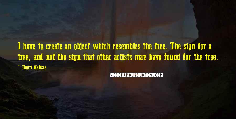 Henri Matisse Quotes: I have to create an object which resembles the tree. The sign for a tree, and not the sign that other artists may have found for the tree.