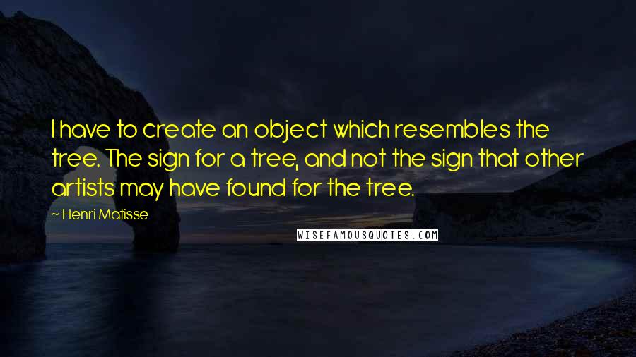 Henri Matisse Quotes: I have to create an object which resembles the tree. The sign for a tree, and not the sign that other artists may have found for the tree.