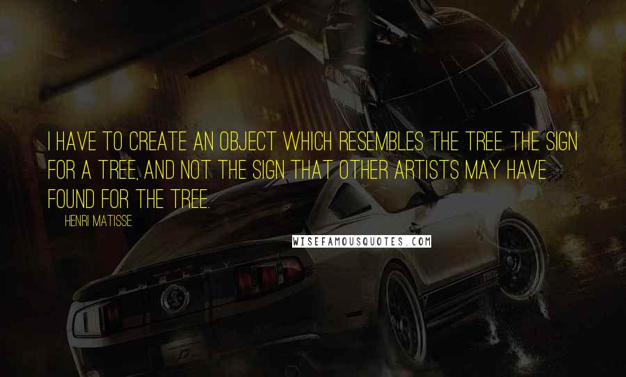 Henri Matisse Quotes: I have to create an object which resembles the tree. The sign for a tree, and not the sign that other artists may have found for the tree.