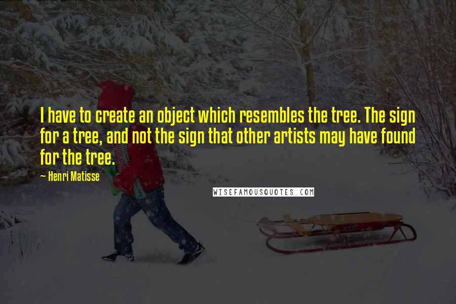 Henri Matisse Quotes: I have to create an object which resembles the tree. The sign for a tree, and not the sign that other artists may have found for the tree.