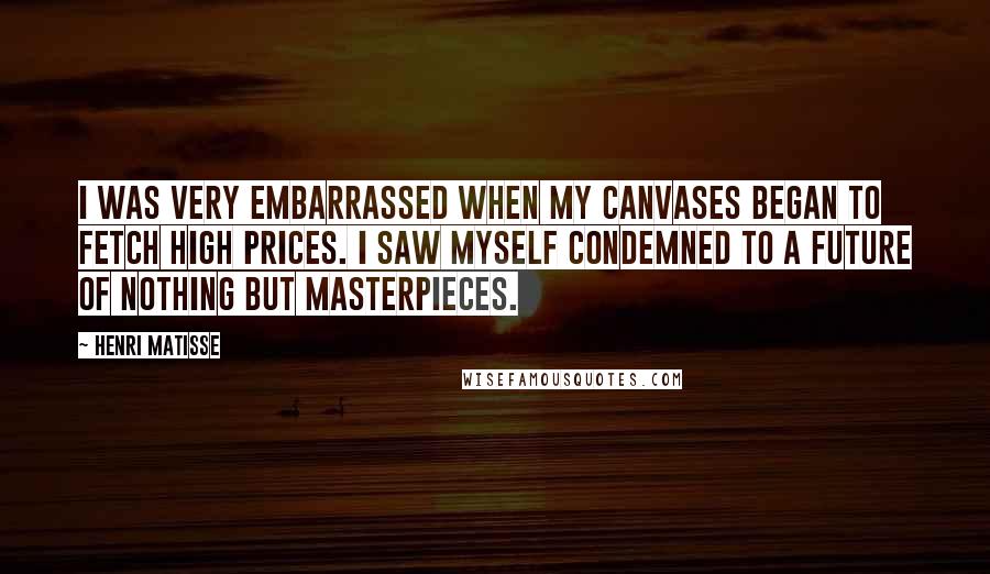 Henri Matisse Quotes: I was very embarrassed when my canvases began to fetch high prices. I saw myself condemned to a future of nothing but Masterpieces.