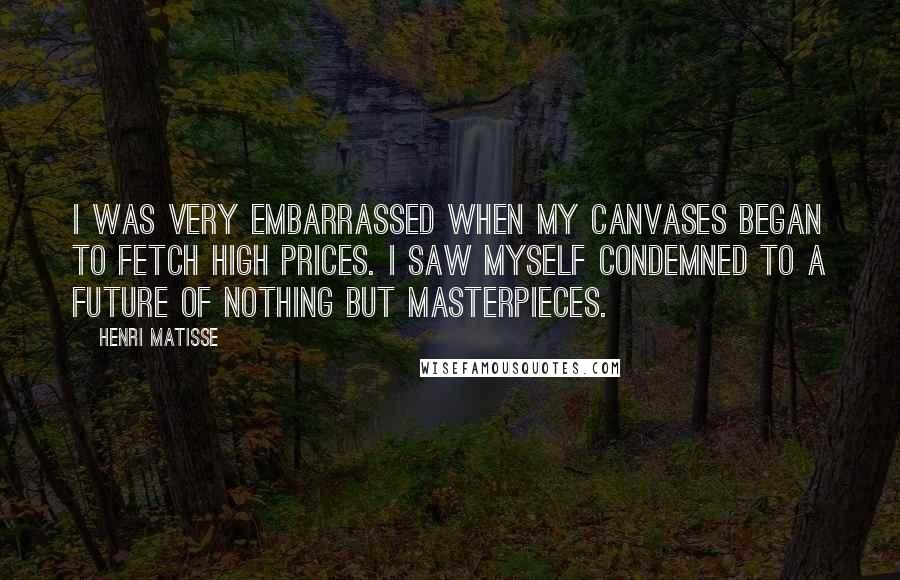 Henri Matisse Quotes: I was very embarrassed when my canvases began to fetch high prices. I saw myself condemned to a future of nothing but Masterpieces.