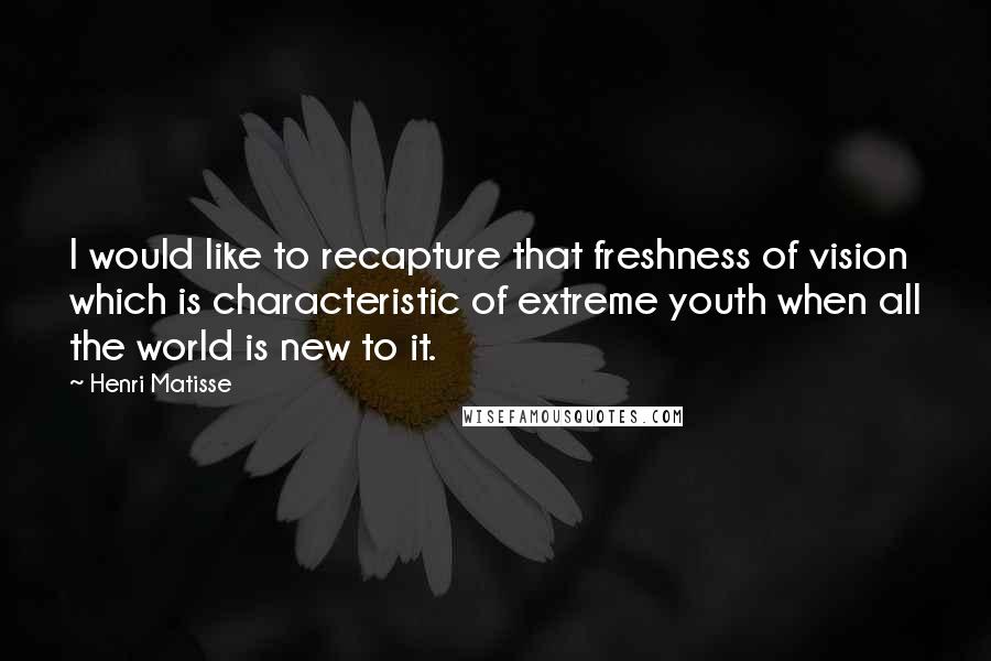 Henri Matisse Quotes: I would like to recapture that freshness of vision which is characteristic of extreme youth when all the world is new to it.