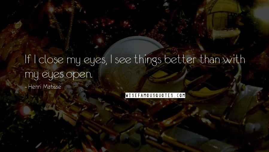 Henri Matisse Quotes: If I close my eyes, I see things better than with my eyes open.