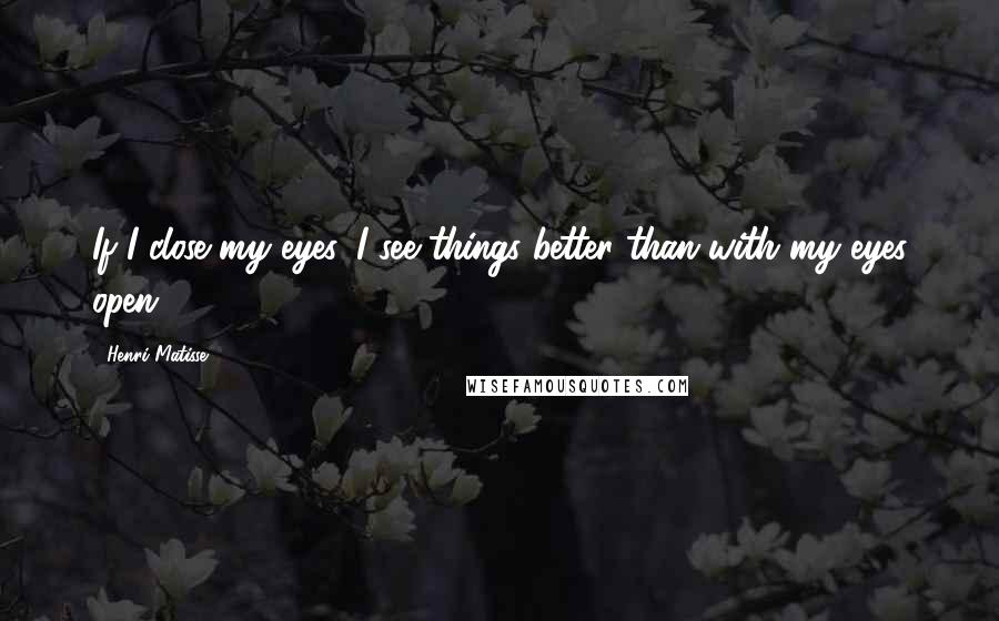 Henri Matisse Quotes: If I close my eyes, I see things better than with my eyes open.