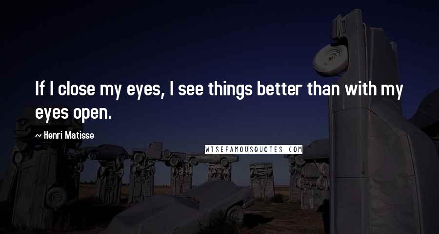 Henri Matisse Quotes: If I close my eyes, I see things better than with my eyes open.