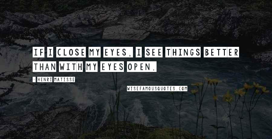 Henri Matisse Quotes: If I close my eyes, I see things better than with my eyes open.