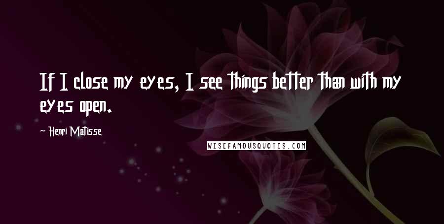 Henri Matisse Quotes: If I close my eyes, I see things better than with my eyes open.