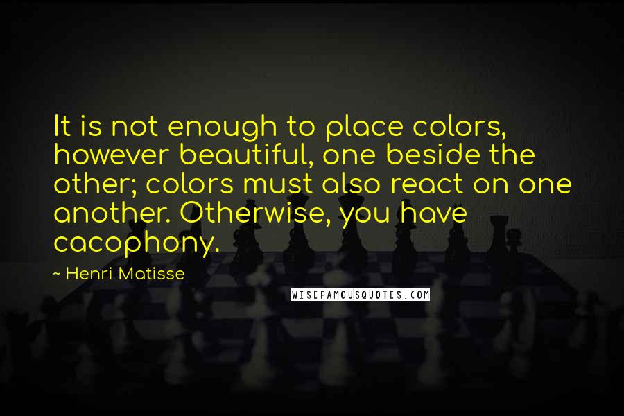 Henri Matisse Quotes: It is not enough to place colors, however beautiful, one beside the other; colors must also react on one another. Otherwise, you have cacophony.