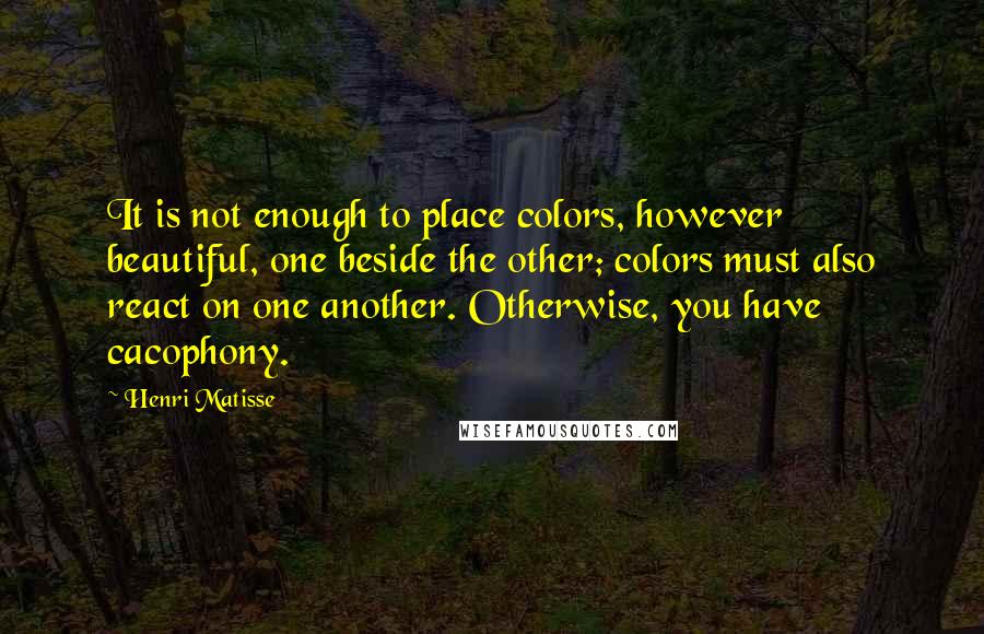 Henri Matisse Quotes: It is not enough to place colors, however beautiful, one beside the other; colors must also react on one another. Otherwise, you have cacophony.