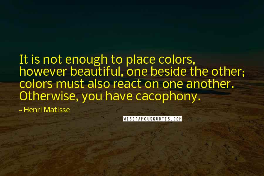Henri Matisse Quotes: It is not enough to place colors, however beautiful, one beside the other; colors must also react on one another. Otherwise, you have cacophony.