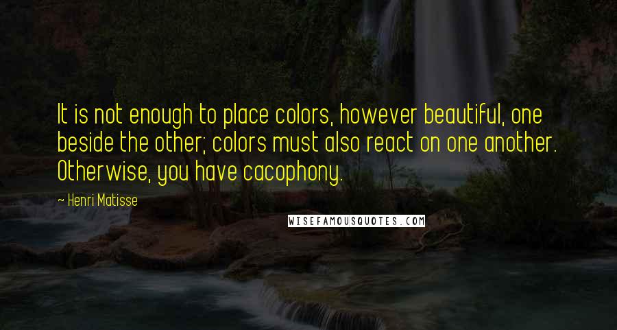 Henri Matisse Quotes: It is not enough to place colors, however beautiful, one beside the other; colors must also react on one another. Otherwise, you have cacophony.