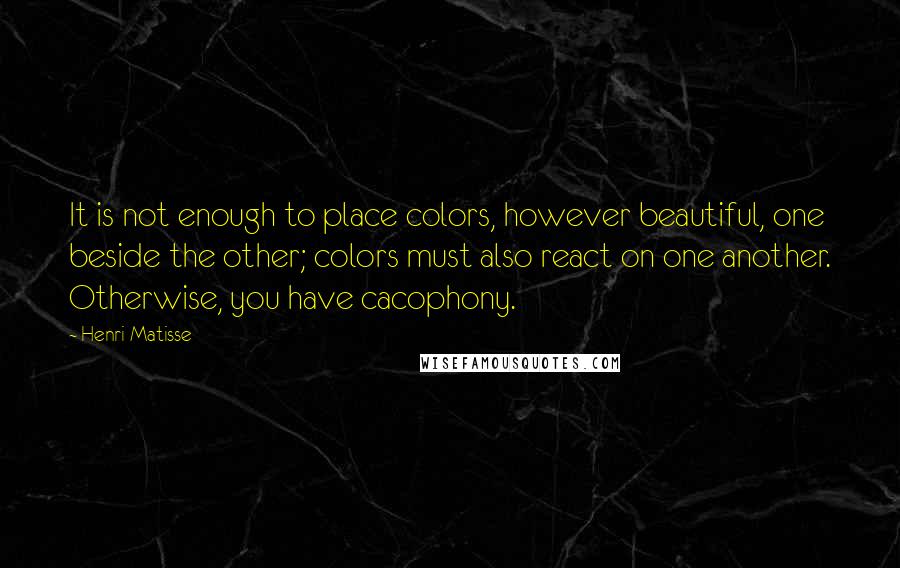 Henri Matisse Quotes: It is not enough to place colors, however beautiful, one beside the other; colors must also react on one another. Otherwise, you have cacophony.