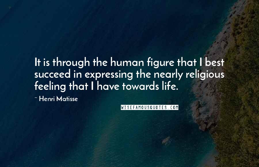 Henri Matisse Quotes: It is through the human figure that I best succeed in expressing the nearly religious feeling that I have towards life.