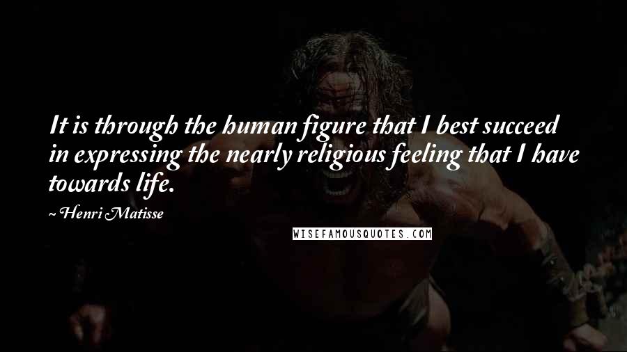 Henri Matisse Quotes: It is through the human figure that I best succeed in expressing the nearly religious feeling that I have towards life.