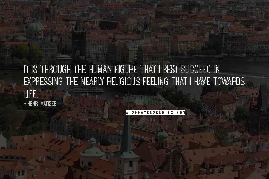 Henri Matisse Quotes: It is through the human figure that I best succeed in expressing the nearly religious feeling that I have towards life.